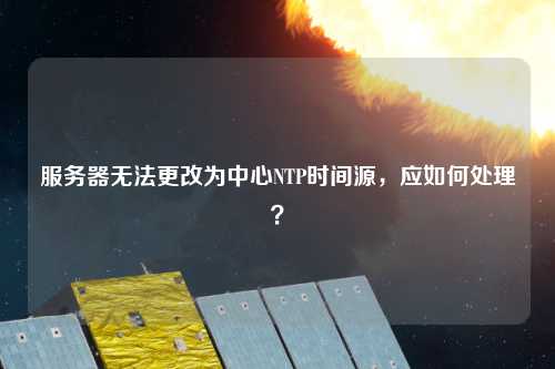 服務(wù)器無法更改為中心NTP時間源，應(yīng)如何處理？