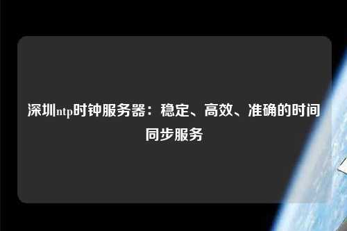 深圳ntp時鐘服務器：穩(wěn)定、高效、準確的時間同步服務