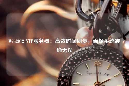 Win2012 NTP服務(wù)器：高效時(shí)間同步，確保系統(tǒng)準(zhǔn)確無(wú)誤